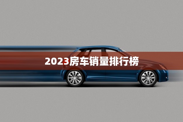 2023房车销量排行榜(揭晓哪些品牌成为市场热门)