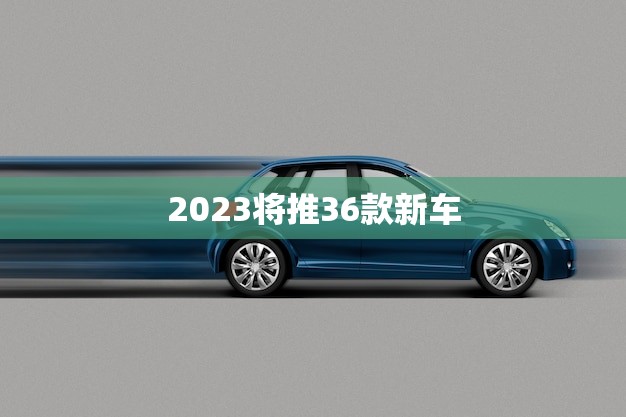 2023将推36款新车(汽车市场迎来大洗牌)