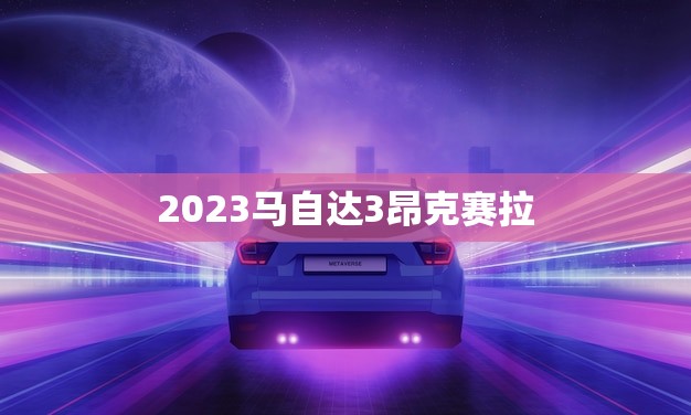 2023马自达3昂克赛拉(全新升级驾驭未来的科技之美)