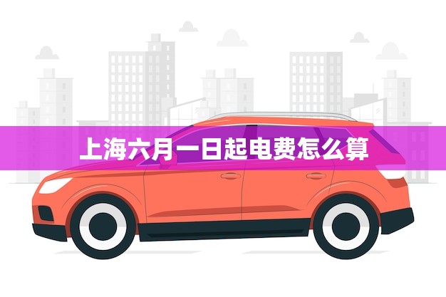 上海六月一日起电费怎么算(新政策介绍你的用电费用会有哪些变化)