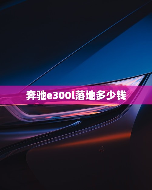 奔驰e300l落地多少钱(全面介绍价格、配置、性能)