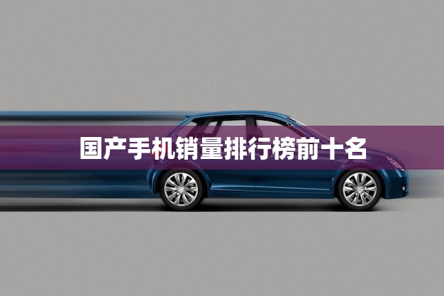 国产手机销量排行榜前十名(哪些品牌脱颖而出)