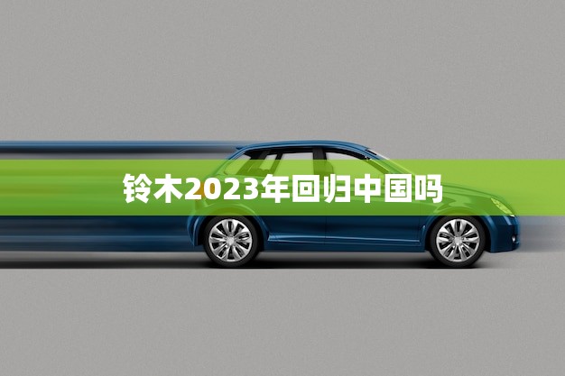铃木2023年回归中国吗(日本汽车巨头或将重返中国市场)