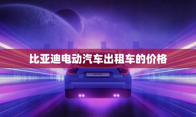 比亚迪电动汽车出租车的价格(节能环保价格实惠)