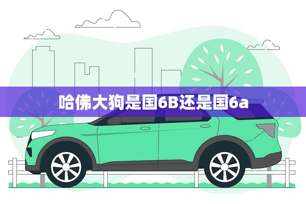 哈佛大狗是国6B还是国6a(解密哈佛大狗的排放标准)