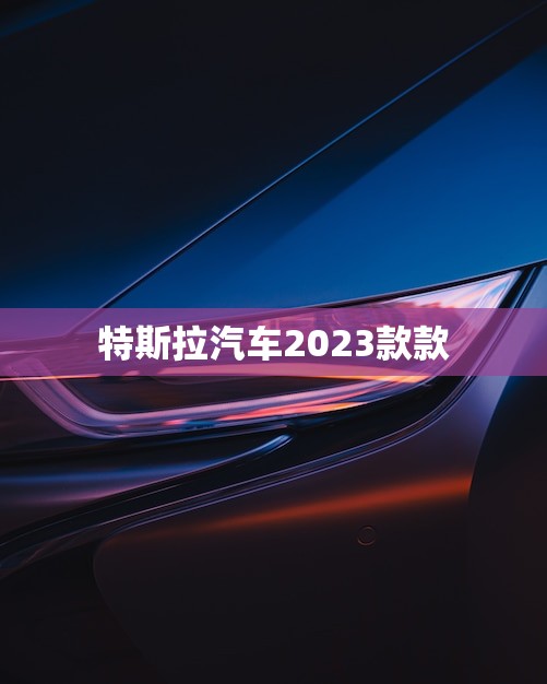 特斯拉汽车2023款款(革新科技再创辉煌)