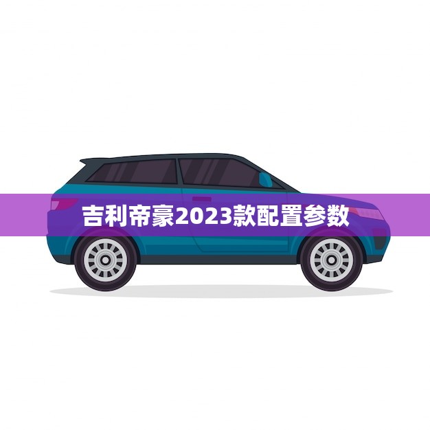 吉利帝豪2023款配置参数(全面介绍)