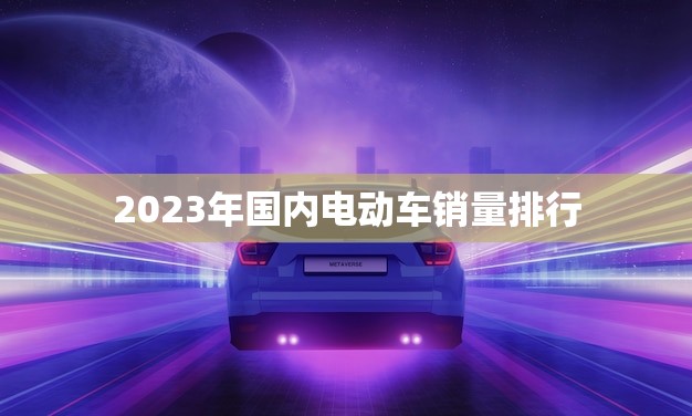 2023年国内电动车销量排行(揭晓谁是的电动车品牌)
