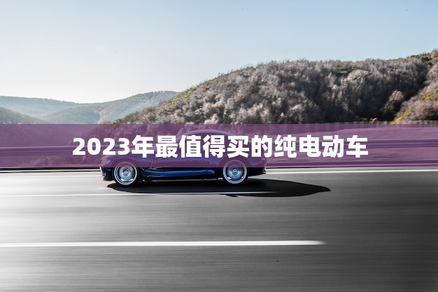 2023年最值得买的纯电动车(未来出行的之一)