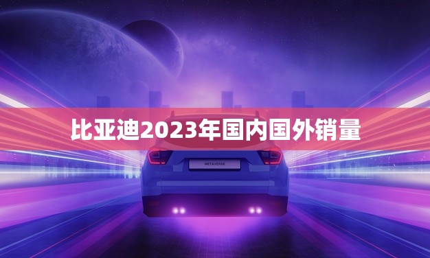 比亚迪2023年国内国外销量(预计破纪录成为全球新能源汽车)