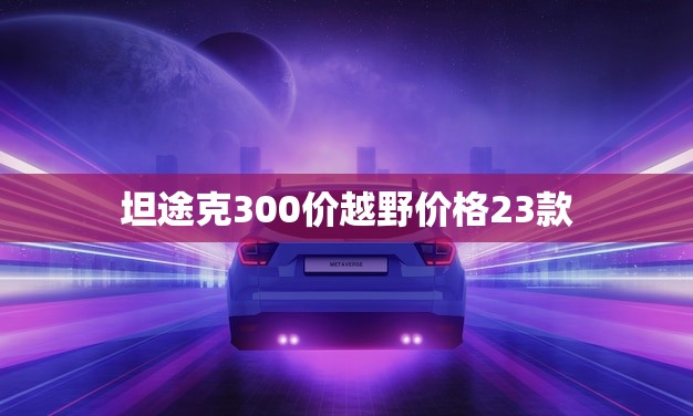 坦途克300价越野价格23款(全面介绍性能强劲价格实惠)