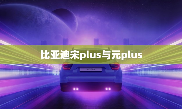 比亚迪宋plus与元plus(谁更胜一筹)