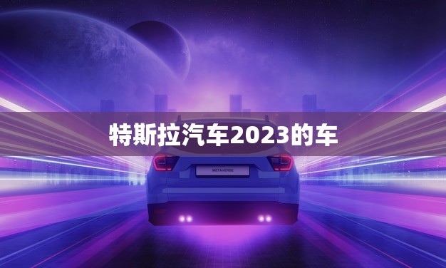 特斯拉汽车2023的车(革新出行方式的新选择) 特斯拉汽车2023的车(革新出行方式的新选择)