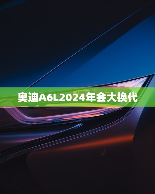 奥迪A6L2024年会大换代(豪华轿车新时代即将到来)