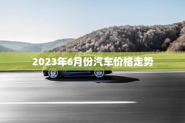 2023年6月份汽车价格走势(预计将出现小幅上涨趋势)