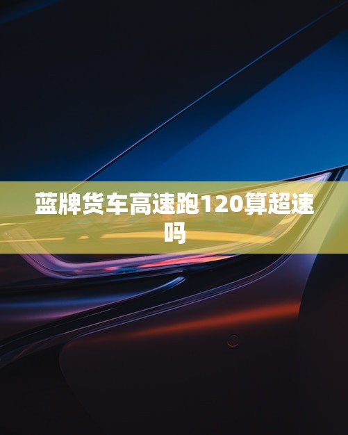 蓝牌货车高速跑120算超速吗(介绍蓝牌货车的超速标准是什么)