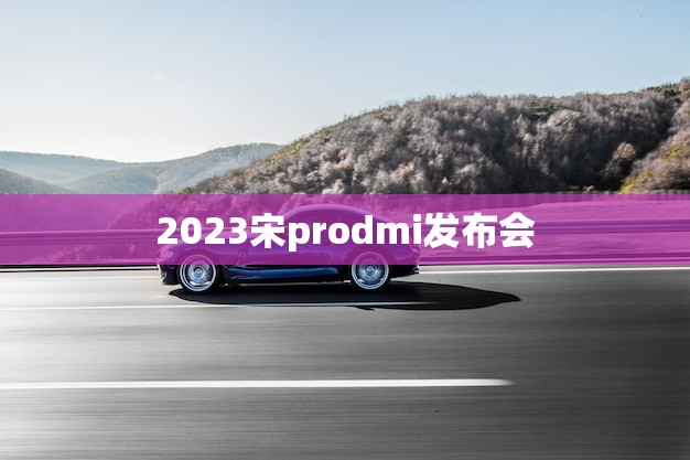 2023宋prodmi发布会(盛大开幕介绍宋prodmi科技)