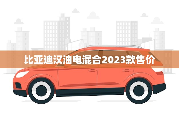 比亚迪汉油电混合2023款售价(揭晓超值的绿色出行选择) 比亚迪汉油电混合2023款售价(揭晓超值的绿色出行选择)