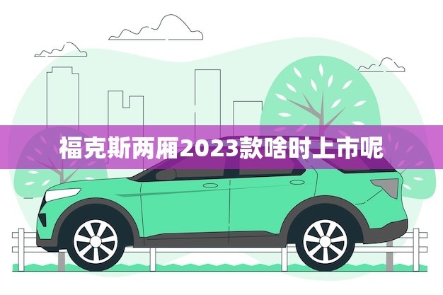 福克斯两厢2023款啥时上市呢(消息预计2023年底发布)