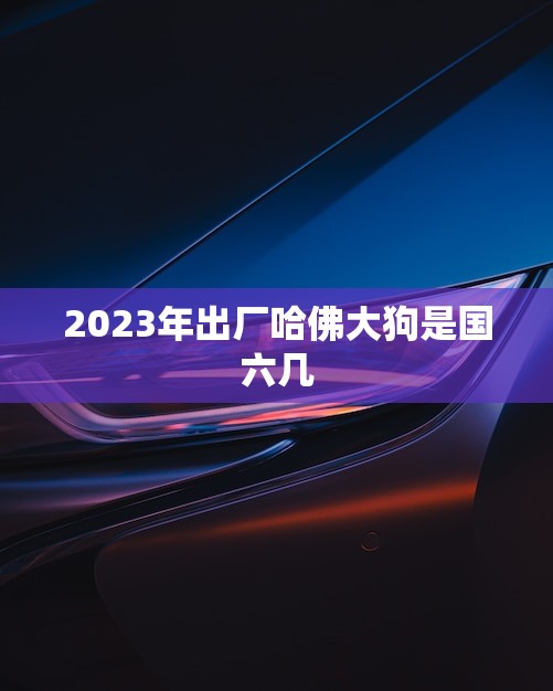 2023年出厂哈佛大狗是国六几(哈佛大狗迎来新一代环保标准)