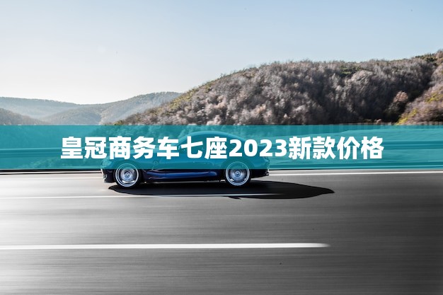 皇冠商务车七座2023新款价格(全面介绍性能、配置、价格)