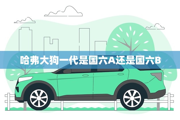 哈弗大狗一代是国六A还是国六B(介绍新排放标准下的哈弗大狗一代)