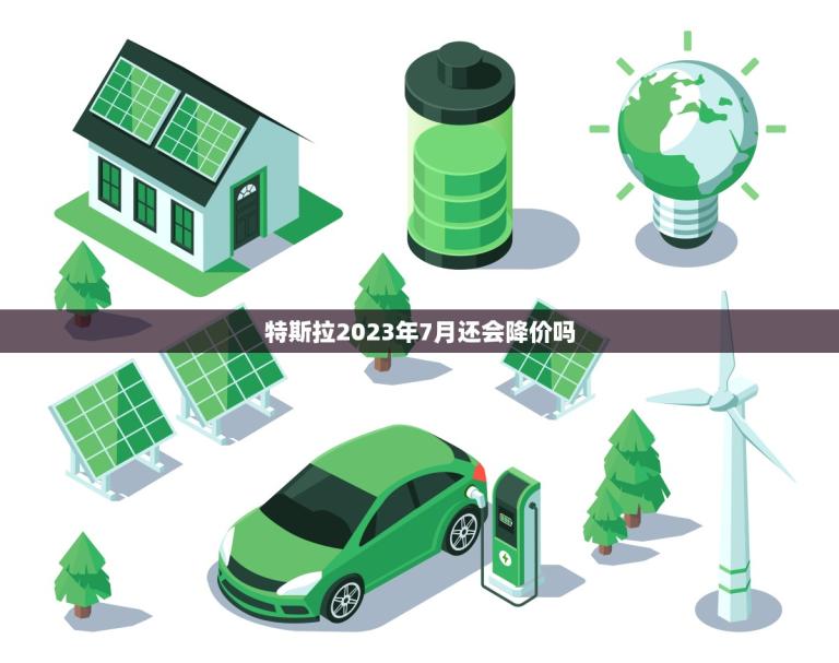 特斯拉2023年7月还会降价吗(市场分析与预测)