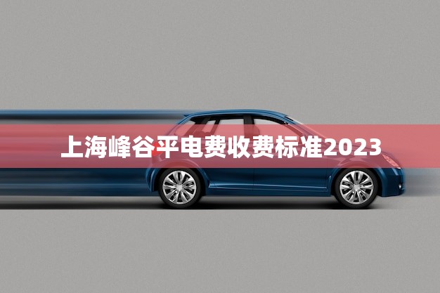 上海峰谷平电费收费标准2023(新政策出炉节能降耗用电更划算)