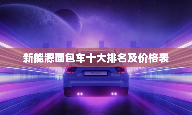 新能源面包车十大排名及价格表(全面介绍哪款最实惠)