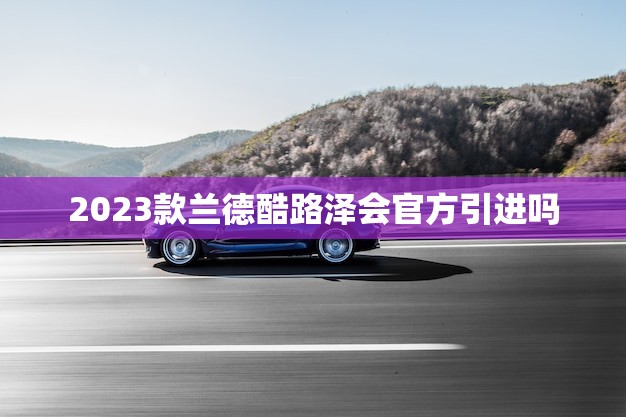 2023款兰德酷路泽会官方引进吗(新一代越野即将登场)