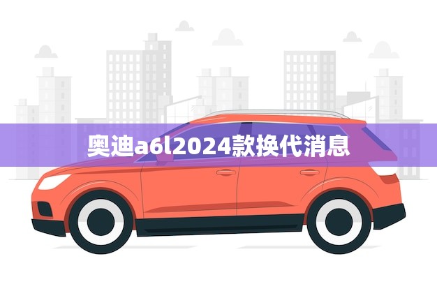 奥迪a6l2024款换代消息(全新升级再创辉煌)