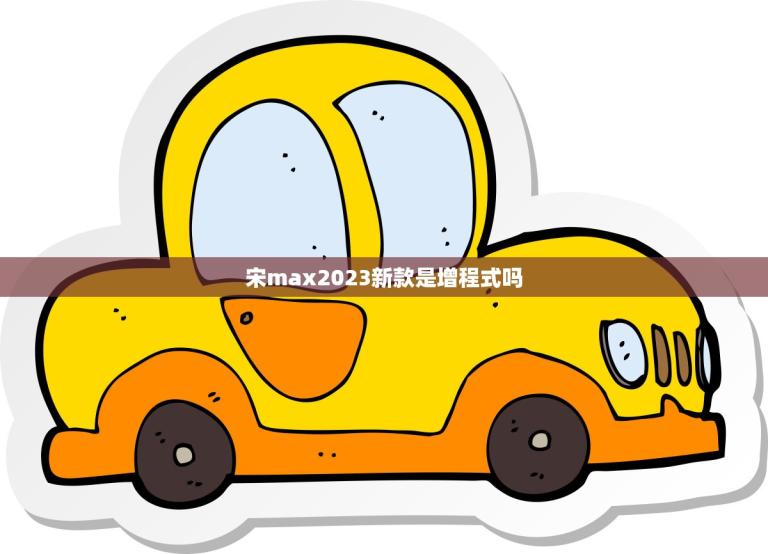 宋max2023新款是增程式吗？(介绍宋max2023的动力系统)