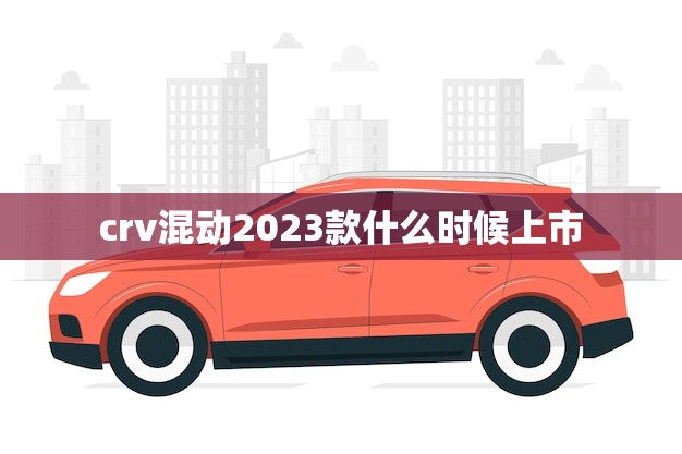 crv混动2023款什么时候上市(消息期待已久的发布时间确定)