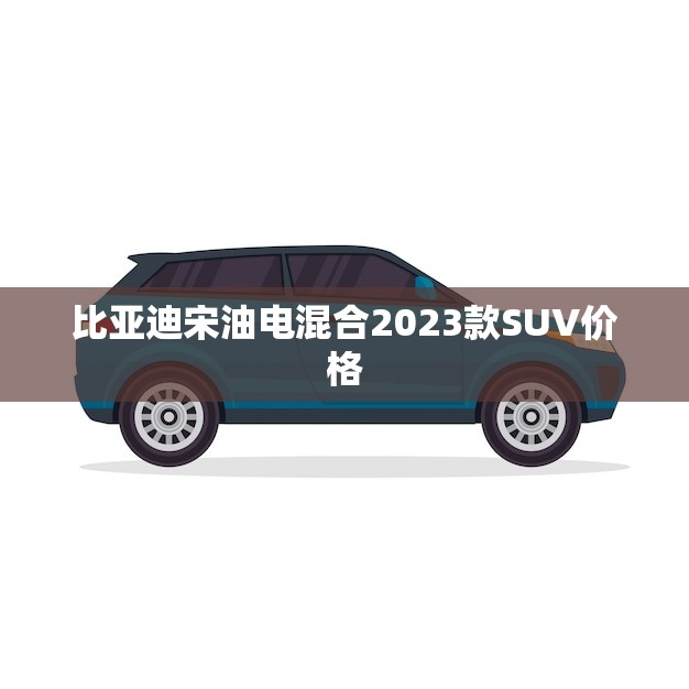 比亚迪宋油电混合2023款SUV价格(预测性价比超高或将成为市场热门)