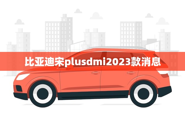 比亚迪宋plusdmi2023款消息(介绍新车亮点)
